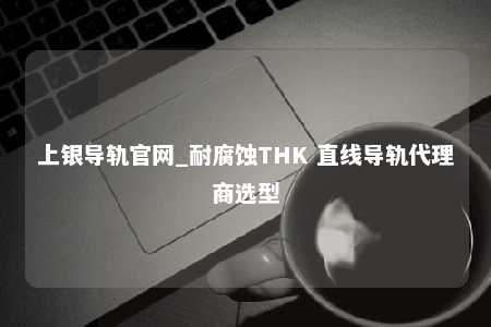 上银导轨官网_耐腐蚀THK 直线导轨代理商选型