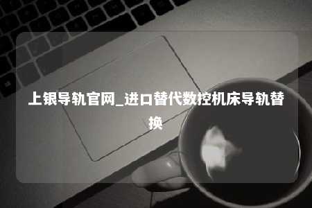 上银导轨官网_进口替代数控机床导轨替换