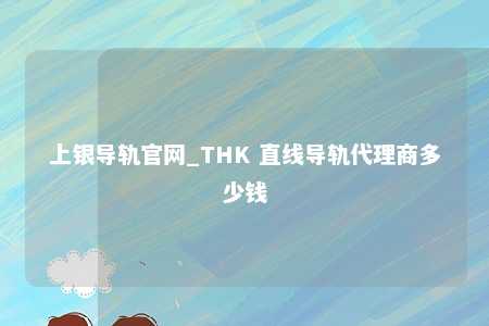 上银导轨官网_THK 直线导轨代理商多少钱