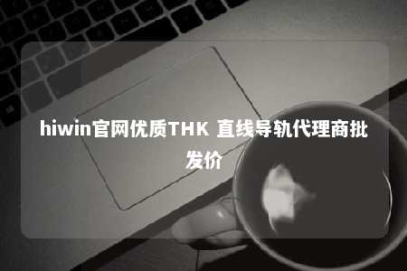 hiwin官网优质THK 直线导轨代理商批发价
