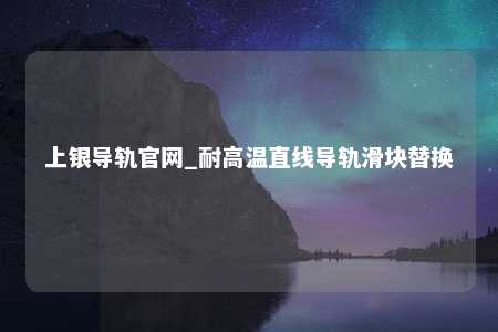 上银导轨官网_耐高温直线导轨滑块替换