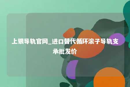 上银导轨官网_进口替代循环滚子导轨支承批发价