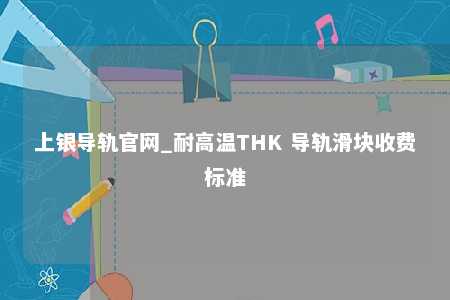上银导轨官网_耐高温THK 导轨滑块收费标准