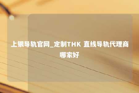 上银导轨官网_定制THK 直线导轨代理商哪家好
